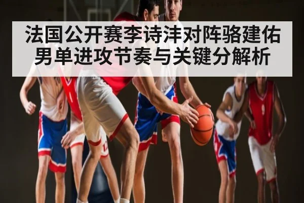 法国公开赛李诗沣对阵骆建佑男单进攻节奏与关键分解析